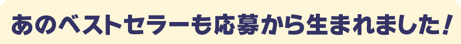 あのベストセラーも応募から生まれました！